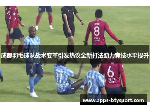 成都羽毛球队战术变革引发热议全新打法助力竞技水平提升
