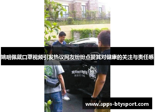 姚明佩戴口罩视频引发热议网友纷纷点赞其对健康的关注与责任感