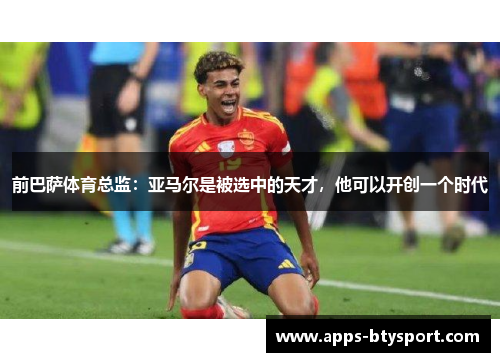 前巴萨体育总监：亚马尔是被选中的天才，他可以开创一个时代